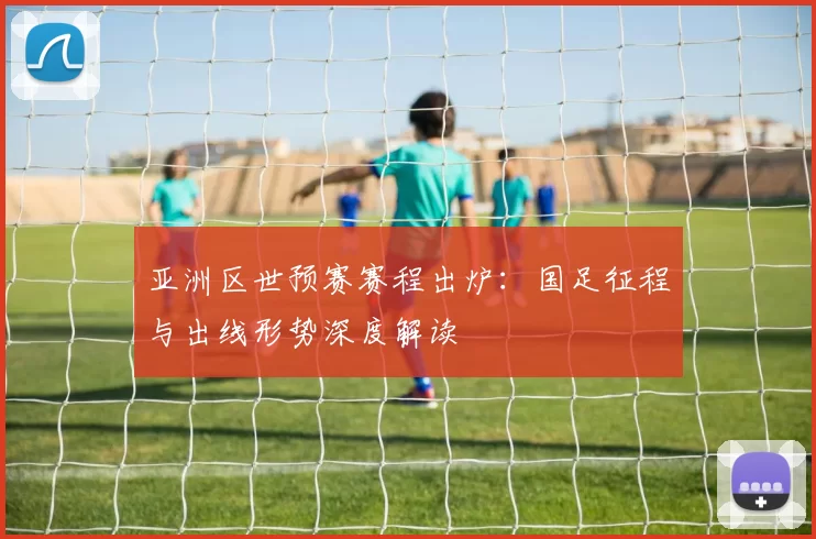 亚洲区世预赛赛程出炉：国足征程与出线形势深度解读