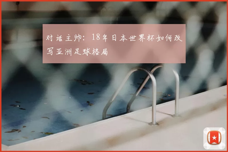 对话主帅:18年日本世界杯如何改写亚洲足球格局