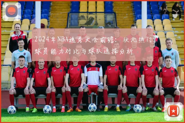 2024年NBA选秀大会前瞻：状元热门球员能力对比与球队选择分析