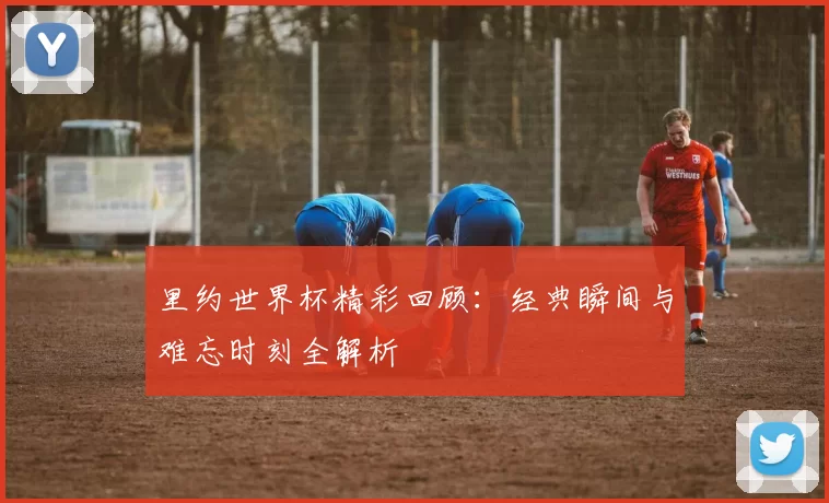 里约世界杯精彩回顾:经典瞬间与难忘时刻全解析
