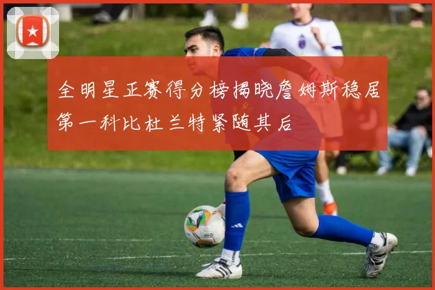 全明星正赛得分榜揭晓詹姆斯稳居第一科比杜兰特紧随其后