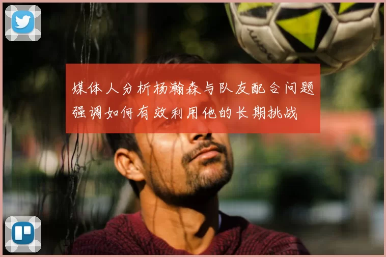 媒体人分析杨瀚森与队友配合问题强调如何有效利用他的长期挑战