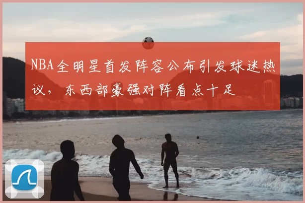 NBA全明星首发阵容公布引发球迷热议，东西部豪强对阵看点十足