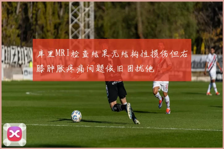 库里MRI检查结果无结构性损伤但右膝肿胀疼痛问题依旧困扰他