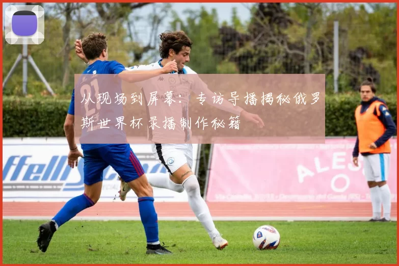 从现场到屏幕:专访导播揭秘俄罗斯世界杯录播制作秘籍