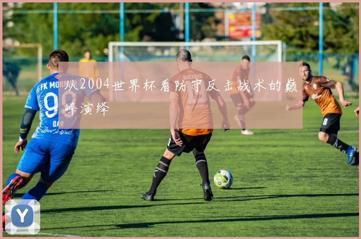 从2004世界杯看防守反击战术的巅峰演绎