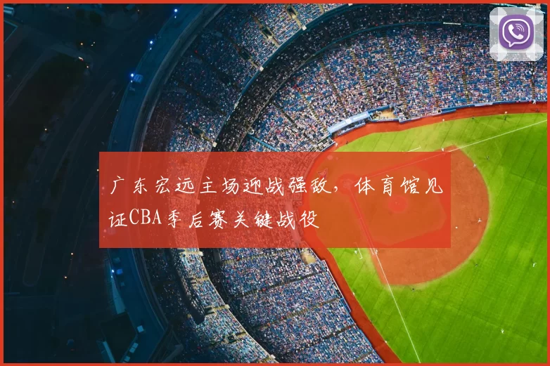 广东宏远主场迎战强敌,体育馆见证CBA季后赛关键战役