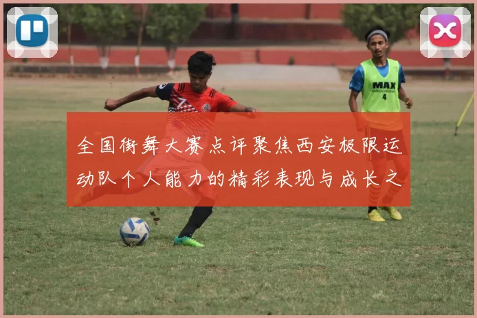 全国街舞大赛点评聚焦西安极限运动队个人能力的精彩表现与成长之路