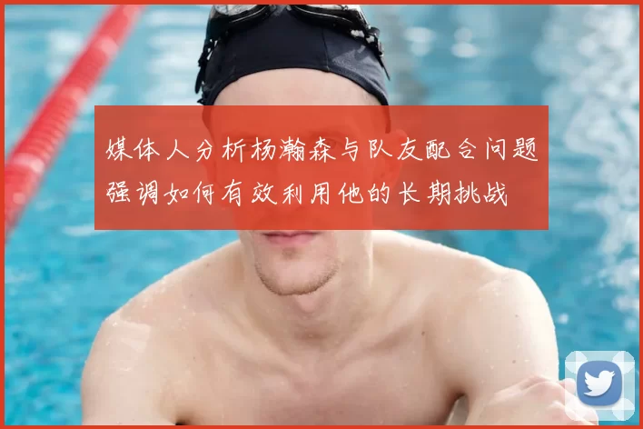 媒体人分析杨瀚森与队友配合问题强调如何有效利用他的长期挑战