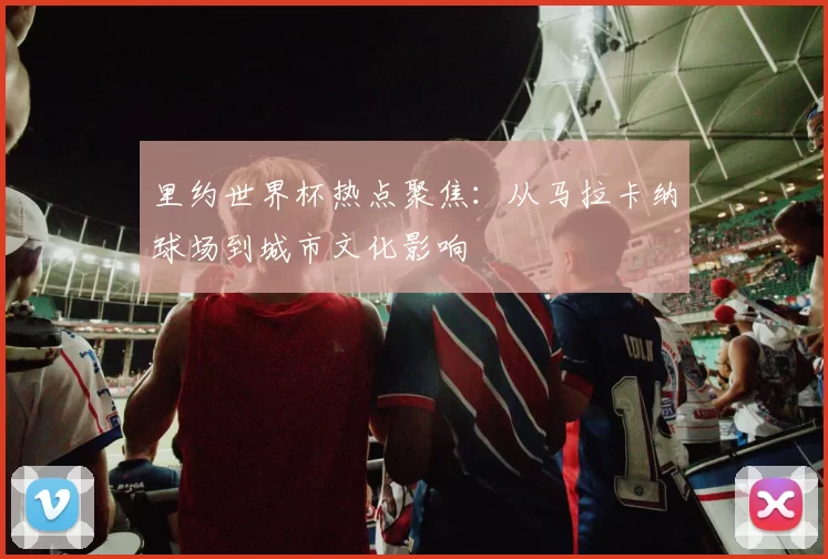 里约世界杯热点聚焦：从马拉卡纳球场到城市文化影响