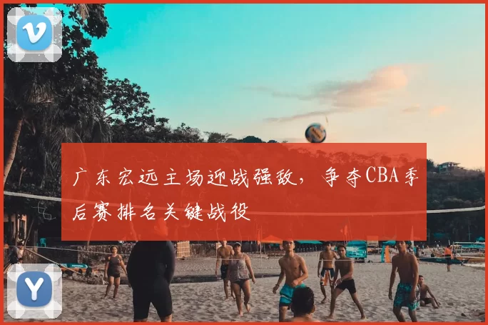 广东宏远主场迎战强敌,争夺CBA季后赛排名关键战役