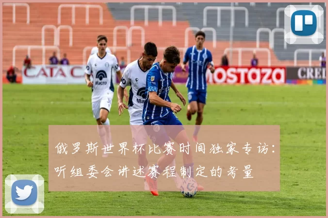 俄罗斯世界杯比赛时间独家专访:听组委会讲述赛程制定的考量