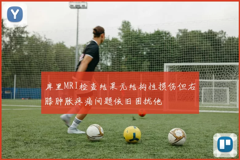 库里MRI检查结果无结构性损伤但右膝肿胀疼痛问题依旧困扰他