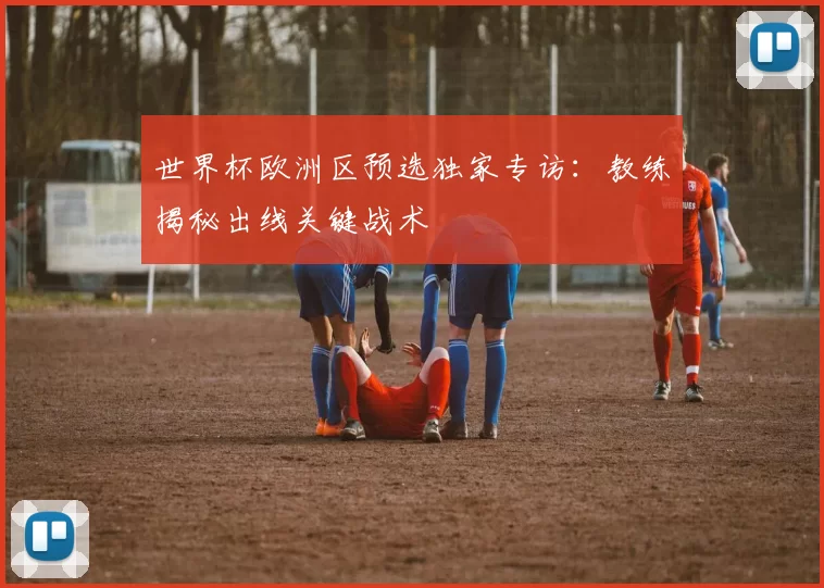 世界杯欧洲区预选独家专访:教练揭秘出线关键战术