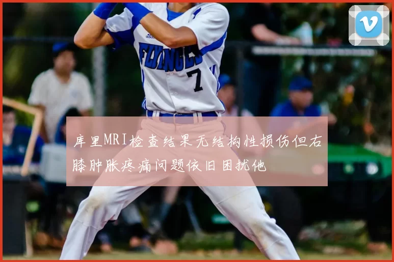 库里MRI检查结果无结构性损伤但右膝肿胀疼痛问题依旧困扰他