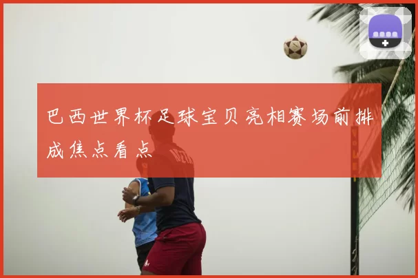 巴西世界杯足球宝贝亮相赛场前排成焦点看点