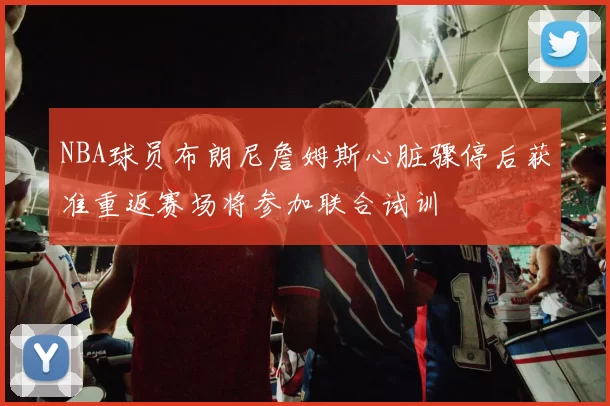 NBA球员布朗尼詹姆斯心脏骤停后获准重返赛场将参加联合试训
