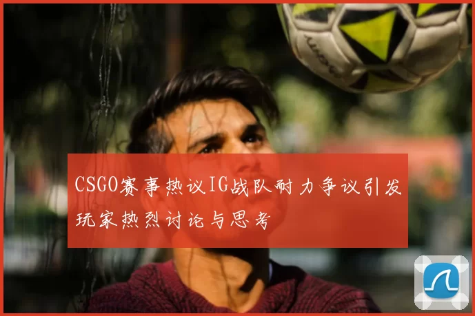 CSGO赛事热议IG战队耐力争议引发玩家热烈讨论与思考
