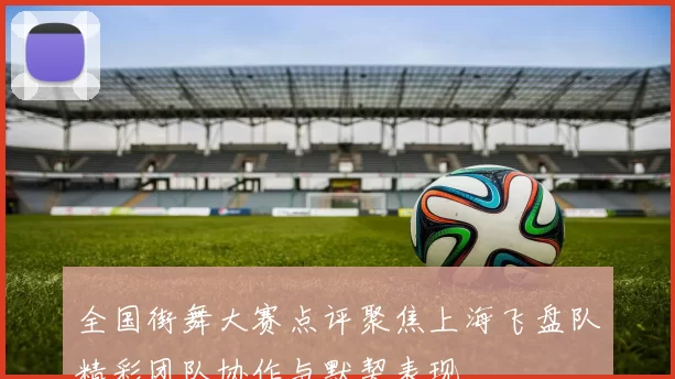 全国街舞大赛点评聚焦上海飞盘队精彩团队协作与默契表现