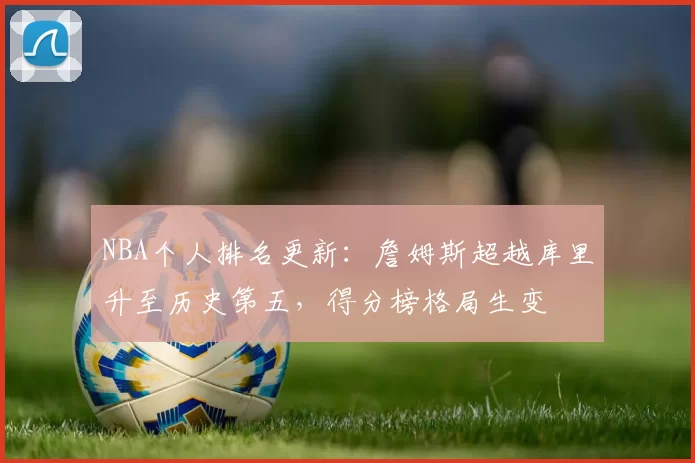 NBA个人排名更新:詹姆斯超越库里升至历史第五,得分榜格局生变