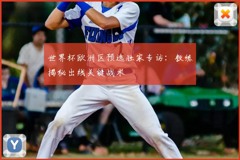 世界杯欧洲区预选独家专访:教练揭秘出线关键战术