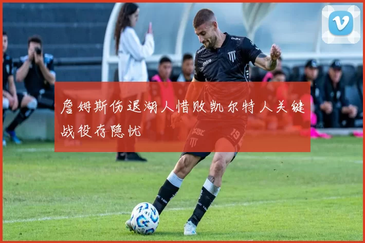 詹姆斯伤退湖人惜败凯尔特人关键战役存隐忧