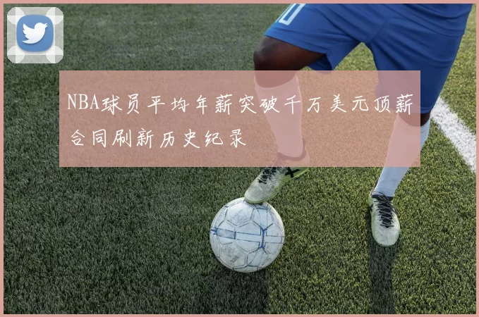 NBA球员平均年薪突破千万美元顶薪合同刷新历史纪录