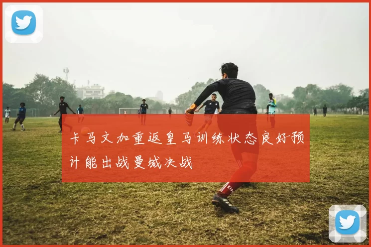 卡马文加重返皇马训练状态良好预计能出战曼城决战