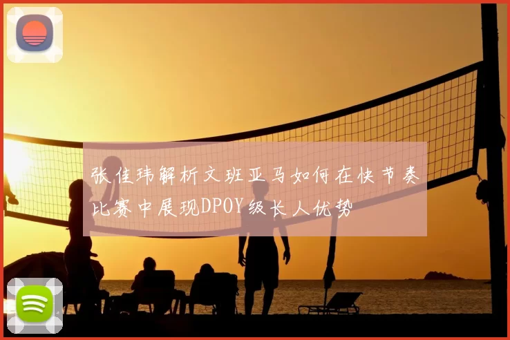 张佳玮解析文班亚马如何在快节奏比赛中展现DPOY级长人优势