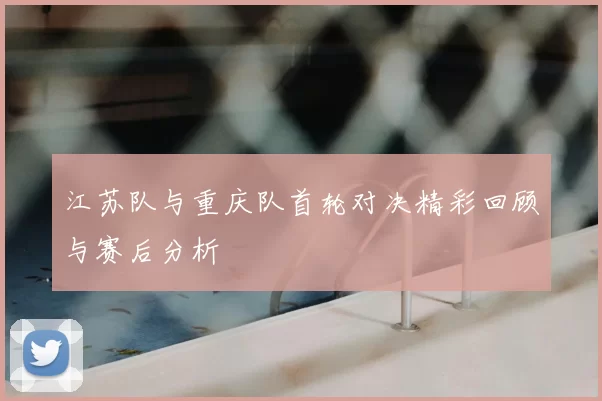 江苏队与重庆队首轮对决精彩回顾与赛后分析