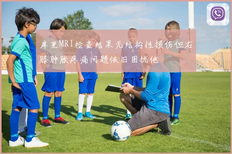 库里MRI检查结果无结构性损伤但右膝肿胀疼痛问题依旧困扰他