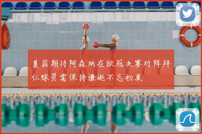 基翁期待阿森纳在欧冠决赛对阵拜仁球员需保持谦逊不忘初衷