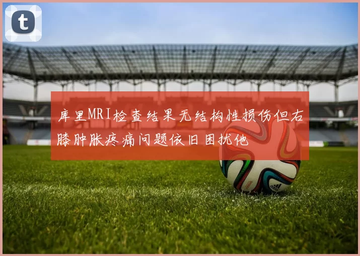 库里MRI检查结果无结构性损伤但右膝肿胀疼痛问题依旧困扰他