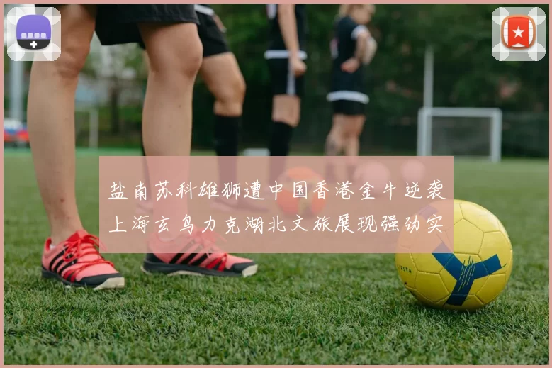 盐南苏科雄狮遭中国香港金牛逆袭上海玄鸟力克湖北文旅展现强劲实力