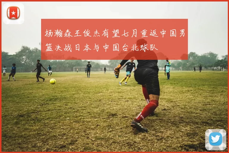 杨瀚森王俊杰有望七月重返中国男篮决战日本与中国台北球队