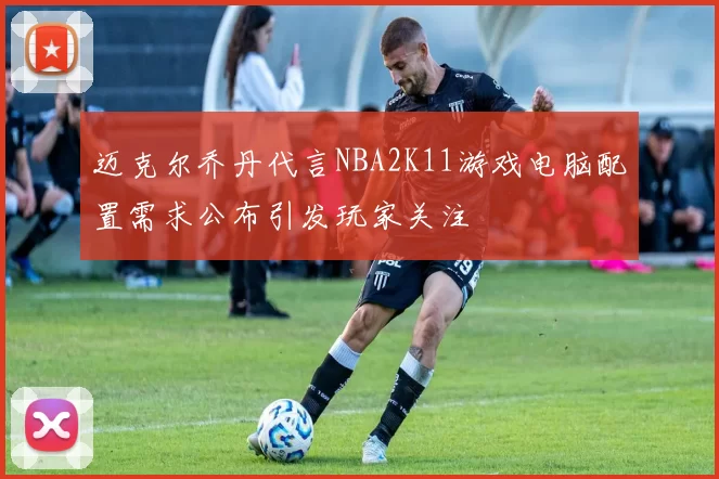 迈克尔乔丹代言NBA2K11游戏电脑配置需求公布引发玩家关注