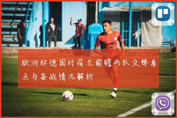 欧洲杯德国对荷兰前瞻两队交锋看点与备战情况解析
