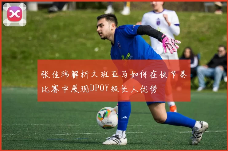 张佳玮解析文班亚马如何在快节奏比赛中展现DPOY级长人优势