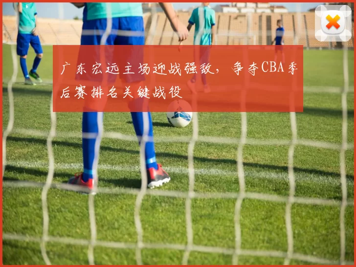 广东宏远主场迎战强敌,争夺CBA季后赛排名关键战役