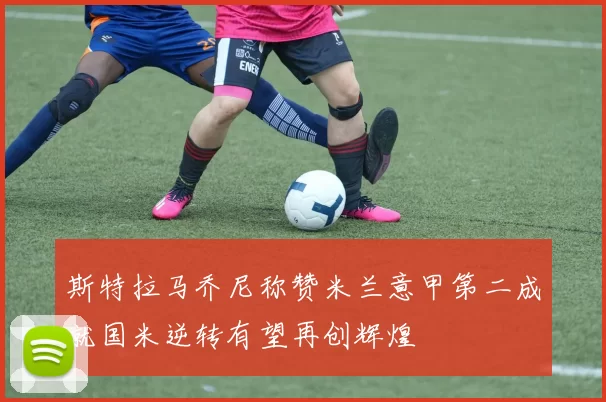 斯特拉马乔尼称赞米兰意甲第二成就国米逆转有望再创辉煌