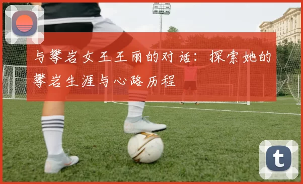 与攀岩女王王丽的对话：探索她的攀岩生涯与心路历程