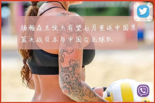 杨瀚森王俊杰有望七月重返中国男篮决战日本与中国台北球队