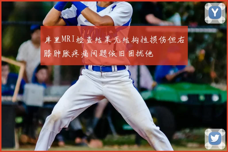 库里MRI检查结果无结构性损伤但右膝肿胀疼痛问题依旧困扰他