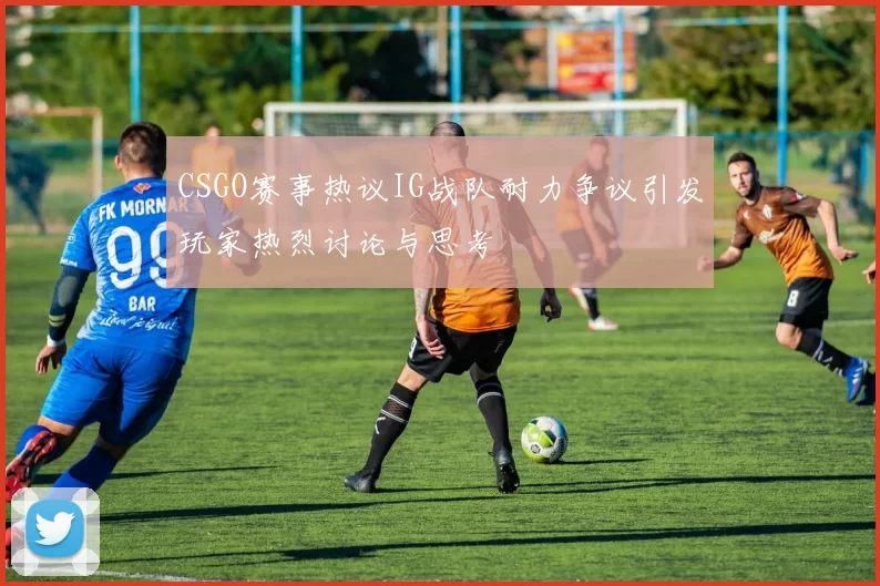 CSGO赛事热议IG战队耐力争议引发玩家热烈讨论与思考