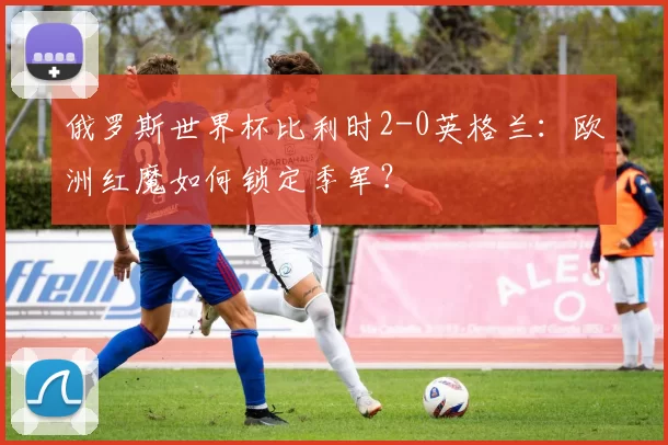 俄罗斯世界杯比利时2-0英格兰:欧洲红魔如何锁定季军?