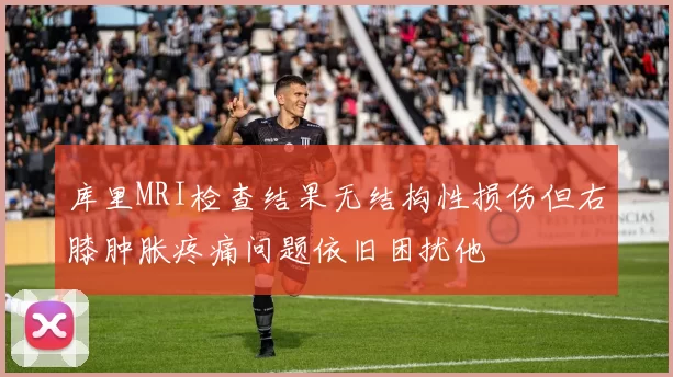 库里MRI检查结果无结构性损伤但右膝肿胀疼痛问题依旧困扰他