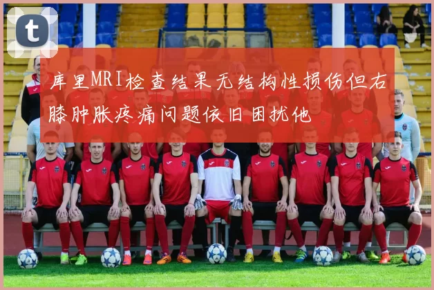 库里MRI检查结果无结构性损伤但右膝肿胀疼痛问题依旧困扰他