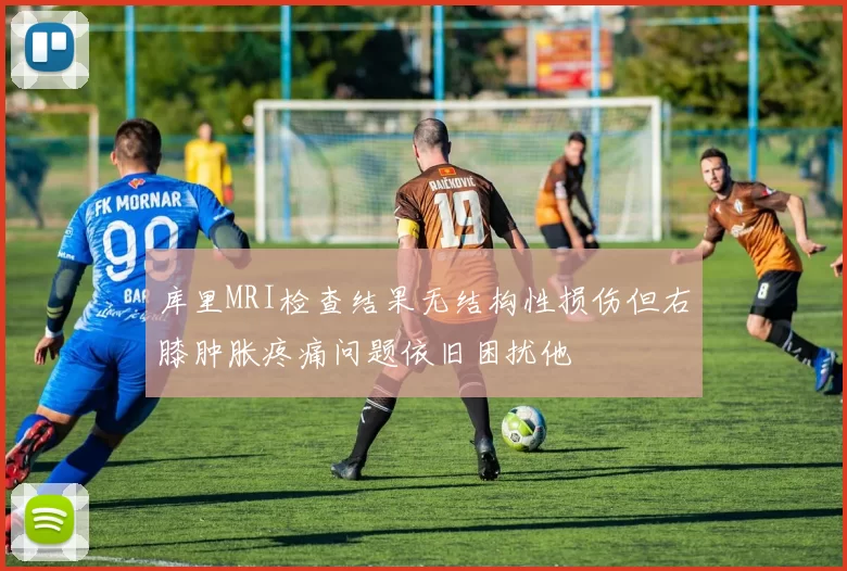 库里MRI检查结果无结构性损伤但右膝肿胀疼痛问题依旧困扰他