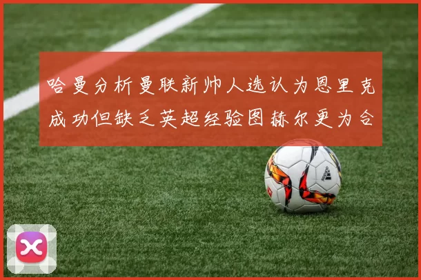 哈曼分析曼联新帅人选认为恩里克成功但缺乏英超经验图赫尔更为合适
