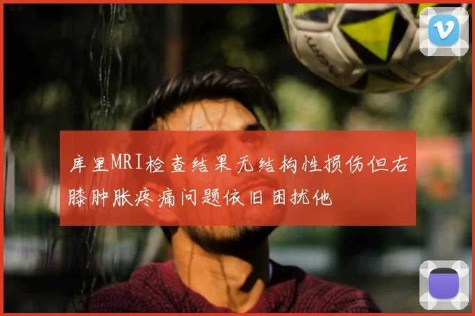 库里MRI检查结果无结构性损伤但右膝肿胀疼痛问题依旧困扰他